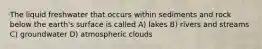 The liquid freshwater that occurs within sediments and rock below the earth's surface is called A) lakes B) rivers and streams C) groundwater D) atmospheric clouds