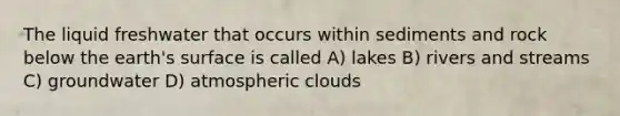 The liquid freshwater that occurs within sediments and rock below the earth's surface is called A) lakes B) rivers and streams C) groundwater D) atmospheric clouds