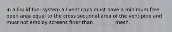 in a liquid fuel system all vent caps must have a minimum free open area equal to the cross sectional area of the vent pipe and must not employ screens finer than ________ mesh.