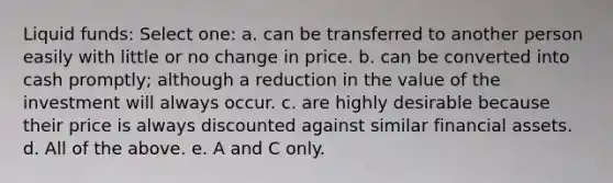 Liquid funds: Select one: a. can be transferred to another person easily with little or no change in price. b. can be converted into cash promptly; although a reduction in the value of the investment will always occur. c. are highly desirable because their price is always discounted against similar financial assets. d. All of the above. e. A and C only.