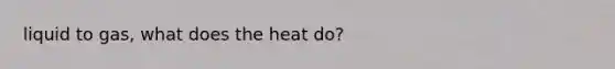 liquid to gas, what does the heat do?