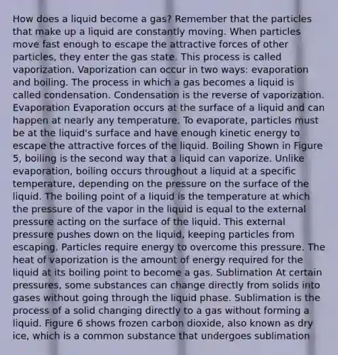 How does a liquid become a gas? Remember that the particles that make up a liquid are constantly moving. When particles move fast enough to escape the attractive forces of other particles, they enter the gas state. This process is called vaporization. Vaporization can occur in two ways: evaporation and boiling. The process in which a gas becomes a liquid is called condensation. Condensation is the reverse of vaporization. Evaporation Evaporation occurs at the surface of a liquid and can happen at nearly any temperature. To evaporate, particles must be at the liquid's surface and have enough kinetic energy to escape the attractive forces of the liquid. Boiling Shown in Figure 5, boiling is the second way that a liquid can vaporize. Unlike evaporation, boiling occurs throughout a liquid at a specific temperature, depending on the pressure on the surface of the liquid. The boiling point of a liquid is the temperature at which the pressure of the vapor in the liquid is equal to the external pressure acting on the surface of the liquid. This external pressure pushes down on the liquid, keeping particles from escaping. Particles require energy to overcome this pressure. The heat of vaporization is the amount of energy required for the liquid at its boiling point to become a gas. Sublimation At certain pressures, some substances can change directly from solids into gases without going through the liquid phase. Sublimation is the process of a solid changing directly to a gas without forming a liquid. Figure 6 shows frozen carbon dioxide, also known as dry ice, which is a common substance that undergoes sublimation