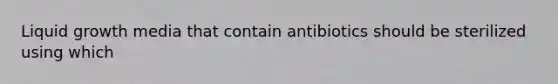 Liquid growth media that contain antibiotics should be sterilized using which