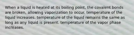 When a liquid is heated at its boiling point, the covalent bonds are broken, allowing vaporization to occur. temperature of the liquid increases. temperature of the liquid remains the same as long as any liquid is present. temperature of the vapor phase increases.