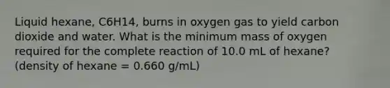 Liquid hexane, C6H14, burns in oxygen gas to yield carbon dioxide and water. What is the minimum mass of oxygen required for the complete reaction of 10.0 mL of hexane? (density of hexane = 0.660 g/mL)