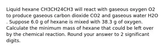 Liquid hexane CH3CH24CH3 will react with gaseous oxygen O2 to produce gaseous carbon dioxide CO2 and gaseous water H2O . Suppose 6.0 g of hexane is mixed with 38.3 g of oxygen. Calculate the minimum mass of hexane that could be left over by the chemical reaction. Round your answer to 2 significant digits.