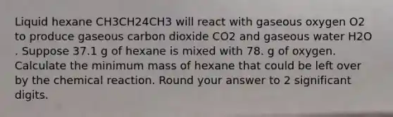 Liquid hexane CH3CH24CH3 will react with gaseous oxygen O2 to produce gaseous carbon dioxide CO2 and gaseous water H2O . Suppose 37.1 g of hexane is mixed with 78. g of oxygen. Calculate the minimum mass of hexane that could be left over by the chemical reaction. Round your answer to 2 significant digits.