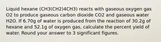 Liquid hexane (CH3(CH2)4CH3) reacts with gaseous oxygen gas O2 to produce gaseous carbon dioxide CO2 and gaseous water H2O. If 6.70g of water is produced from the reaction of 30.2g of hexane and 52.1g of oxygen gas, calculate the percent yield of water. Round your answer to 3 significant figures.