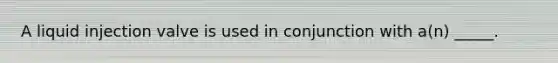 A liquid injection valve is used in conjunction with a(n) _____.