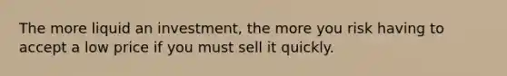 The more liquid an investment, the more you risk having to accept a low price if you must sell it quickly.