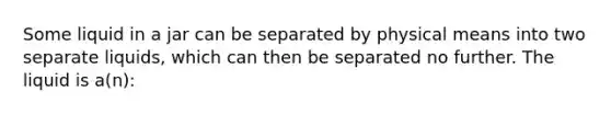 Some liquid in a jar can be separated by physical means into two separate liquids, which can then be separated no further. The liquid is a(n):