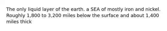 The only liquid layer of the earth. a SEA of mostly iron and nickel. Roughly 1,800 to 3,200 miles below the surface and about 1,400 miles thick