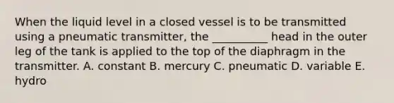 When the liquid level in a closed vessel is to be transmitted using a pneumatic transmitter, the __________ head in the outer leg of the tank is applied to the top of the diaphragm in the transmitter. A. constant B. mercury C. pneumatic D. variable E. hydro