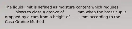 The liquid limit is defined as moisture content which requires _____ blows to close a groove of ______ mm when the brass cup is dropped by a cam from a height of _____ mm according to the Casa Grande Method