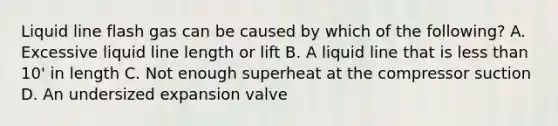 Liquid line flash gas can be caused by which of the following? A. Excessive liquid line length or lift B. A liquid line that is less than 10' in length C. Not enough superheat at the compressor suction D. An undersized expansion valve