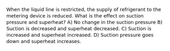 When the liquid line is restricted, the supply of refrigerant to the metering device is reduced. What is the effect on suction pressure and superheat? A) No change in the suction pressure B) Suction is decreased and superheat decreased. C) Suction is increased and superheat increased. D) Suction pressure goes down and superheat increases.