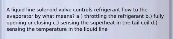 A liquid line solenoid valve controls refrigerant flow to the evaporator by what means? a.) throttling the refrigerant b.) fully opening or closing c.) sensing the superheat in the tail coil d.) sensing the temperature in the liquid line