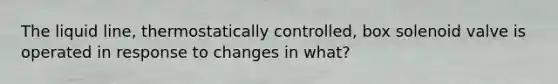 The liquid line, thermostatically controlled, box solenoid valve is operated in response to changes in what?