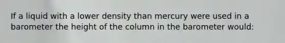 If a liquid with a lower density than mercury were used in a barometer the height of the column in the barometer would: