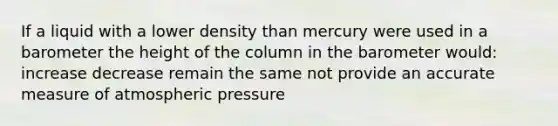 If a liquid with a lower density than mercury were used in a barometer the height of the column in the barometer would: increase decrease remain the same not provide an accurate measure of atmospheric pressure