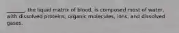 _______, the liquid matrix of blood, is composed most of water, with dissolved proteins, organic molecules, ions, and dissolved gases.