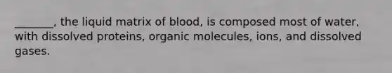 _______, the liquid matrix of blood, is composed most of water, with dissolved proteins, organic molecules, ions, and dissolved gases.