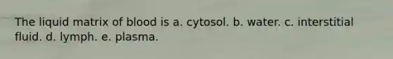 The liquid matrix of blood is a. cytosol. b. water. c. interstitial fluid. d. lymph. e. plasma.