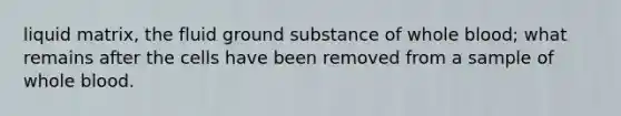 liquid matrix, the fluid ground substance of whole blood; what​ remains after the cells have been removed from a sample of whole blood.