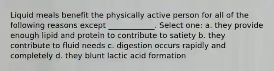 Liquid meals benefit the physically active person for all of the following reasons except ____________. Select one: a. they provide enough lipid and protein to contribute to satiety b. they contribute to fluid needs c. digestion occurs rapidly and completely d. they blunt lactic acid formation