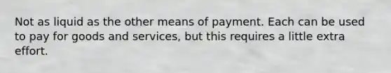 Not as liquid as the other means of payment. Each can be used to pay for goods and services, but this requires a little extra effort.