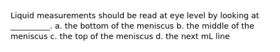 Liquid measurements should be read at eye level by looking at __________. a. the bottom of the meniscus b. the middle of the meniscus c. the top of the meniscus d. the next mL line