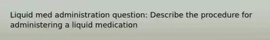 Liquid med administration question: Describe the procedure for administering a liquid medication