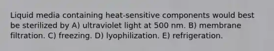 Liquid media containing heat-sensitive components would best be sterilized by A) ultraviolet light at 500 nm. B) membrane filtration. C) freezing. D) lyophilization. E) refrigeration.