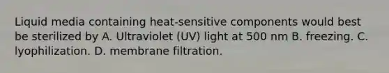 Liquid media containing heat-sensitive components would best be sterilized by A. Ultraviolet (UV) light at 500 nm B. freezing. C. lyophilization. D. membrane filtration.