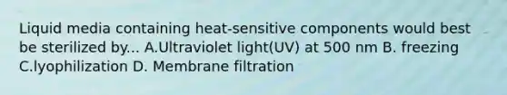 Liquid media containing heat-sensitive components would best be sterilized by... A.Ultraviolet light(UV) at 500 nm B. freezing C.lyophilization D. Membrane filtration