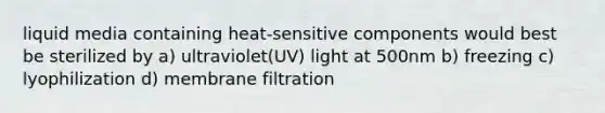 liquid media containing heat-sensitive components would best be sterilized by a) ultraviolet(UV) light at 500nm b) freezing c) lyophilization d) membrane filtration