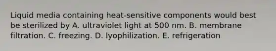 Liquid media containing heat-sensitive components would best be sterilized by A. ultraviolet light at 500 nm. B. membrane filtration. C. freezing. D. lyophilization. E. refrigeration