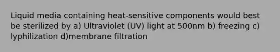 Liquid media containing heat-sensitive components would best be sterilized by a) Ultraviolet (UV) light at 500nm b) freezing c) lyphilization d)membrane filtration