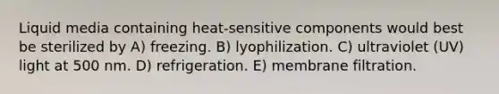 Liquid media containing heat-sensitive components would best be sterilized by A) freezing. B) lyophilization. C) ultraviolet (UV) light at 500 nm. D) refrigeration. E) membrane filtration.