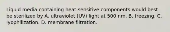 Liquid media containing heat-sensitive components would best be sterilized by A. ultraviolet (UV) light at 500 nm. B. freezing. C. lyophilization. D. membrane filtration.