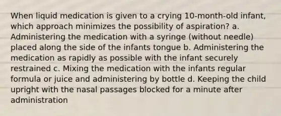 When liquid medication is given to a crying 10-month-old infant, which approach minimizes the possibility of aspiration? a. Administering the medication with a syringe (without needle) placed along the side of the infants tongue b. Administering the medication as rapidly as possible with the infant securely restrained c. Mixing the medication with the infants regular formula or juice and administering by bottle d. Keeping the child upright with the nasal passages blocked for a minute after administration