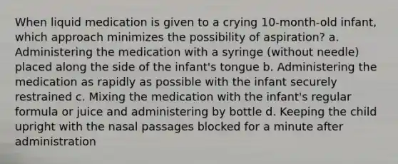 When liquid medication is given to a crying 10-month-old infant, which approach minimizes the possibility of aspiration? a. Administering the medication with a syringe (without needle) placed along the side of the infant's tongue b. Administering the medication as rapidly as possible with the infant securely restrained c. Mixing the medication with the infant's regular formula or juice and administering by bottle d. Keeping the child upright with the nasal passages blocked for a minute after administration