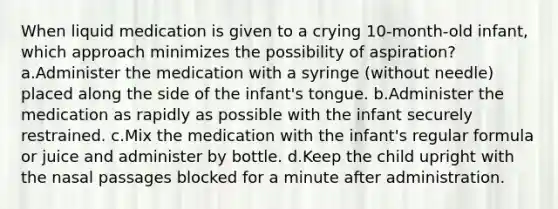 When liquid medication is given to a crying 10-month-old infant, which approach minimizes the possibility of aspiration? a.Administer the medication with a syringe (without needle) placed along the side of the infant's tongue. b.Administer the medication as rapidly as possible with the infant securely restrained. c.Mix the medication with the infant's regular formula or juice and administer by bottle. d.Keep the child upright with the nasal passages blocked for a minute after administration.