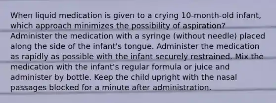 When liquid medication is given to a crying 10-month-old infant, which approach minimizes the possibility of aspiration? Administer the medication with a syringe (without needle) placed along the side of the infant's tongue. Administer the medication as rapidly as possible with the infant securely restrained. Mix the medication with the infant's regular formula or juice and administer by bottle. Keep the child upright with the nasal passages blocked for a minute after administration.