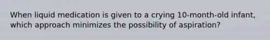 When liquid medication is given to a crying 10-month-old infant, which approach minimizes the possibility of aspiration?