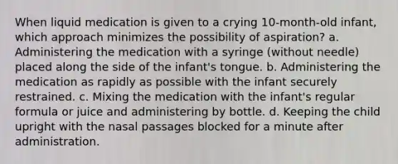 When liquid medication is given to a crying 10-month-old infant, which approach minimizes the possibility of aspiration? a. Administering the medication with a syringe (without needle) placed along the side of the infant's tongue. b. Administering the medication as rapidly as possible with the infant securely restrained. c. Mixing the medication with the infant's regular formula or juice and administering by bottle. d. Keeping the child upright with the nasal passages blocked for a minute after administration.