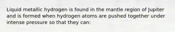 Liquid metallic hydrogen is found in the mantle region of Jupiter and is formed when hydrogen atoms are pushed together under intense pressure so that they can: