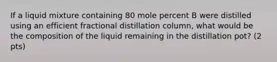 If a liquid mixture containing 80 mole percent B were distilled using an efficient fractional distillation column, what would be the composition of the liquid remaining in the distillation pot? (2 pts)