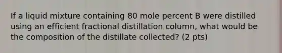 If a liquid mixture containing 80 mole percent B were distilled using an efficient fractional distillation column, what would be the composition of the distillate collected? (2 pts)