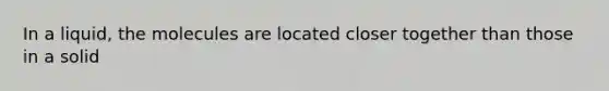 In a liquid, the molecules are located closer together than those in a solid